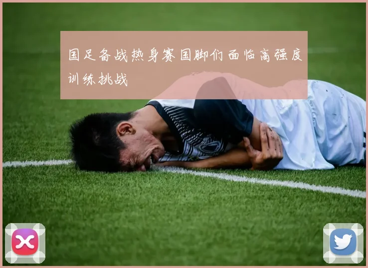 国足备战热身赛国脚们面临高强度训练挑战