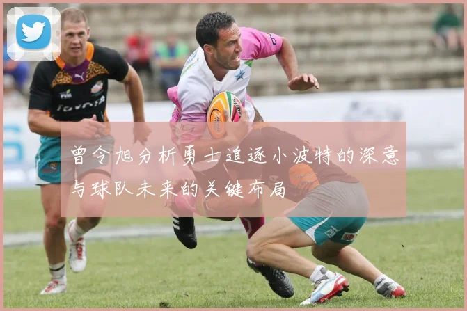 曾令旭分析勇士追逐小波特的深意与球队未来的关键布局