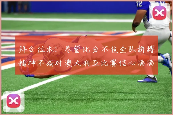 拜合拉木：尽管比分不佳全队拼搏精神不减对澳大利亚比赛信心满满期待进球
