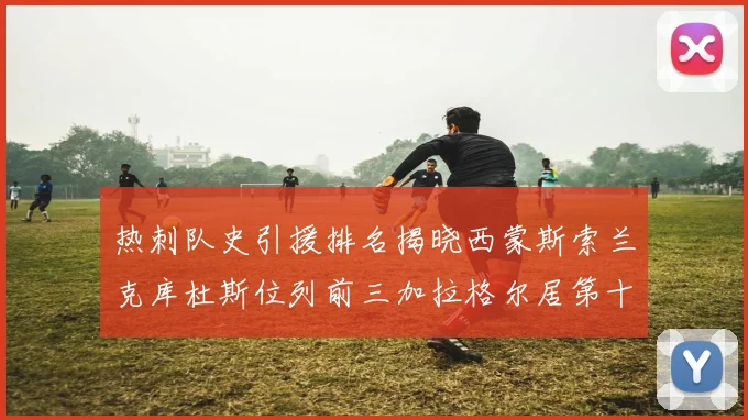热刺队史引援排名揭晓西蒙斯索兰克库杜斯位列前三加拉格尔居第十一位