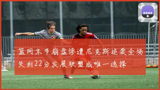 篮网末节崩盘惨遭尼克斯逆袭全场失利22分发展联盟成唯一选择