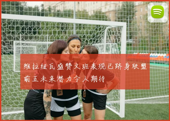 维拉纽瓦盛赞文班表现已跻身联盟前五未来潜力令人期待