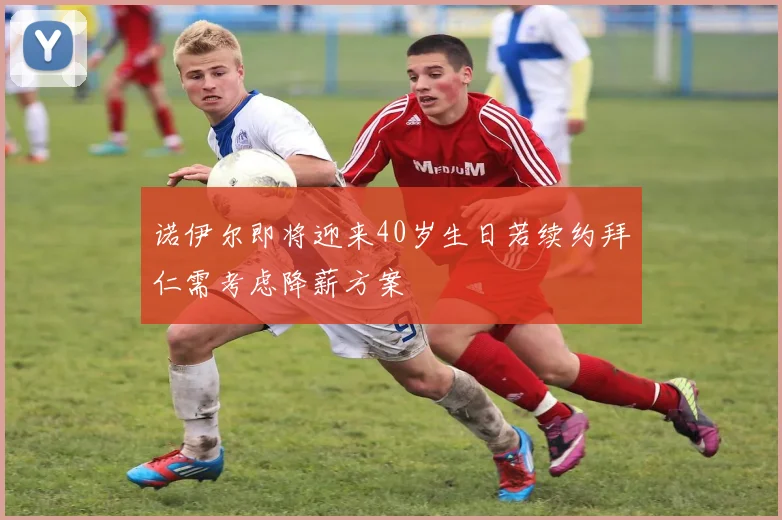 诺伊尔即将迎来40岁生日若续约拜仁需考虑降薪方案