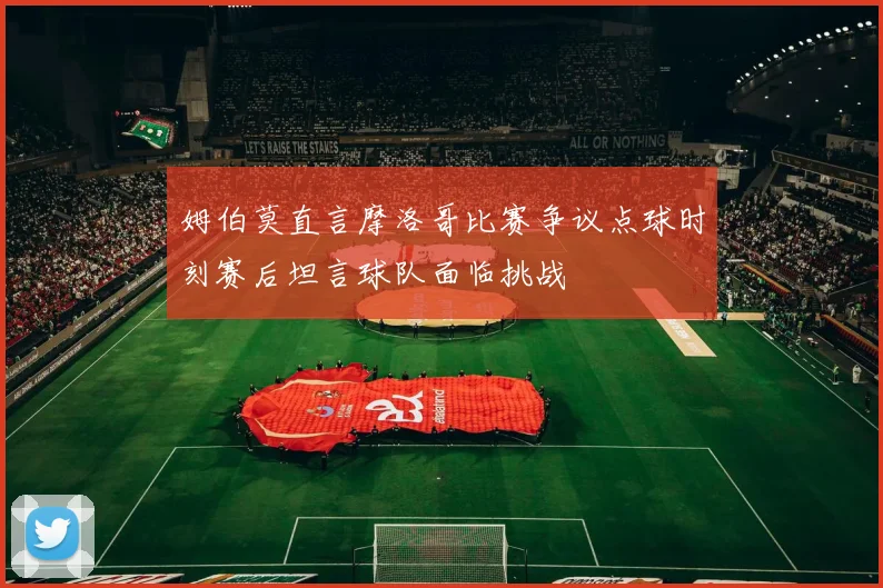 姆伯莫直言摩洛哥比赛争议点球时刻赛后坦言球队面临挑战